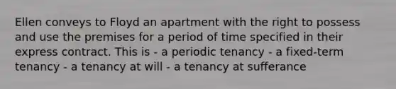 Ellen conveys to Floyd an apartment with the right to possess and use the premises for a period of time specified in their express contract. This is - a periodic tenancy - a fixed-term tenancy - a tenancy at will - a tenancy at sufferance