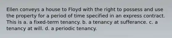 Ellen conveys a house to Floyd with the right to possess and use the property for a period of time specified in an express contract. This is a. a fixed-term tenancy. b. a tenancy at sufferance. c. a tenancy at will. d. a periodic tenancy.