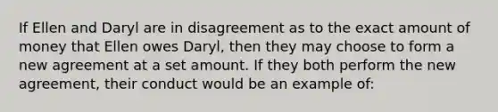 If Ellen and Daryl are in disagreement as to the exact amount of money that Ellen owes Daryl, then they may choose to form a new agreement at a set amount. If they both perform the new agreement, their conduct would be an example of: