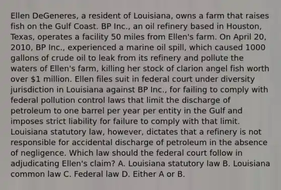 Ellen DeGeneres, a resident of Louisiana, owns a farm that raises fish on the Gulf Coast. BP Inc., an oil refinery based in Houston, Texas, operates a facility 50 miles from Ellen's farm. On April 20, 2010, BP Inc., experienced a marine oil spill, which caused 1000 gallons of crude oil to leak from its refinery and pollute the waters of Ellen's farm, killing her stock of clarion angel fish worth over 1 million. Ellen files suit in federal court under diversity jurisdiction in Louisiana against BP Inc., for failing to comply with federal pollution control laws that limit the discharge of petroleum to one barrel per year per entity in the Gulf and imposes strict liability for failure to comply with that limit. Louisiana statutory law, however, dictates that a refinery is not responsible for accidental discharge of petroleum in the absence of negligence. Which law should the federal court follow in adjudicating Ellen's claim? A. Louisiana statutory law B. Louisiana common law C. Federal law D. Either A or B.