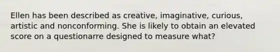 Ellen has been described as creative, imaginative, curious, artistic and nonconforming. She is likely to obtain an elevated score on a questionarre designed to measure what?