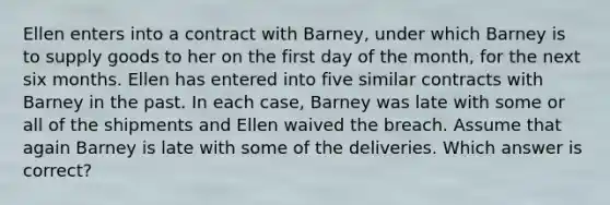 Ellen enters into a contract with Barney, under which Barney is to supply goods to her on the first day of the month, for the next six months. Ellen has entered into five similar contracts with Barney in the past. In each case, Barney was late with some or all of the shipments and Ellen waived the breach. Assume that again Barney is late with some of the deliveries. Which answer is correct?