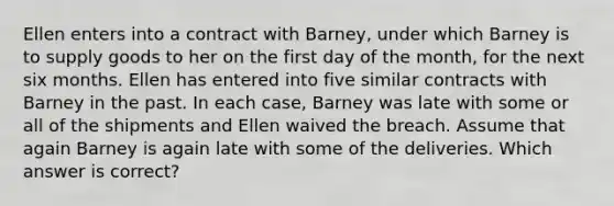 Ellen enters into a contract with Barney, under which Barney is to supply goods to her on the first day of the month, for the next six months. Ellen has entered into five similar contracts with Barney in the past. In each case, Barney was late with some or all of the shipments and Ellen waived the breach. Assume that again Barney is again late with some of the deliveries. Which answer is correct?