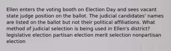 Ellen enters the voting booth on Election Day and sees vacant state judge position on the ballot. The judicial candidates' names are listed on the ballot but not their political affiliations. What method of judicial selection is being used in Ellen's district? legislative election partisan election merit selection nonpartisan election