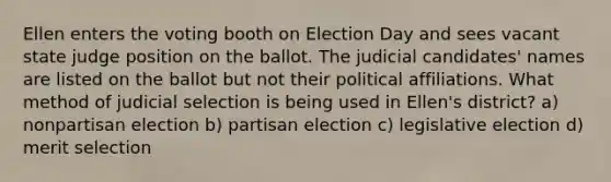 Ellen enters the voting booth on Election Day and sees vacant state judge position on the ballot. The judicial candidates' names are listed on the ballot but not their political affiliations. What method of judicial selection is being used in Ellen's district? a) nonpartisan election b) partisan election c) legislative election d) merit selection