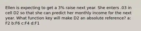 Ellen is expecting to get a 3% raise next year. She enters .03 in cell D2 so that she can predict her monthly income for the next year. What function key will make D2 an absolute reference? a: F2 b:F6 c:F4 d:F1