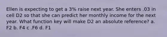 Ellen is expecting to get a 3% raise next year. She enters .03 in cell D2 so that she can predict her monthly income for the next year. What function key will make D2 an absolute reference? a. F2 b. F4 c .F6 d. F1