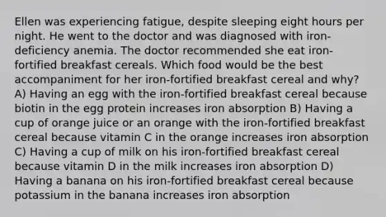 Ellen was experiencing fatigue, despite sleeping eight hours per night. He went to the doctor and was diagnosed with iron-deficiency anemia. The doctor recommended she eat iron-fortified breakfast cereals. Which food would be the best accompaniment for her iron-fortified breakfast cereal and why? A) Having an egg with the iron-fortified breakfast cereal because biotin in the egg protein increases iron absorption B) Having a cup of orange juice or an orange with the iron-fortified breakfast cereal because vitamin C in the orange increases iron absorption C) Having a cup of milk on his iron-fortified breakfast cereal because vitamin D in the milk increases iron absorption D) Having a banana on his iron-fortified breakfast cereal because potassium in the banana increases iron absorption