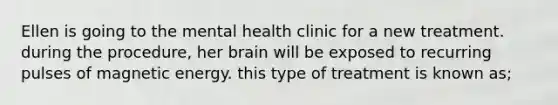 Ellen is going to the mental health clinic for a new treatment. during the procedure, her brain will be exposed to recurring pulses of magnetic energy. this type of treatment is known as;