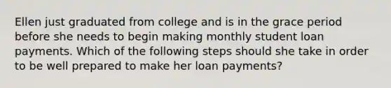 Ellen just graduated from college and is in the grace period before she needs to begin making monthly student loan payments. Which of the following steps should she take in order to be well prepared to make her loan payments?