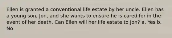 Ellen is granted a conventional life estate by her uncle. Ellen has a young son, Jon, and she wants to ensure he is cared for in the event of her death. Can Ellen will her life estate to Jon? a. Yes b. No