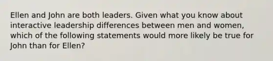 Ellen and John are both leaders. Given what you know about interactive leadership differences between men and women, which of the following statements would more likely be true for John than for Ellen?