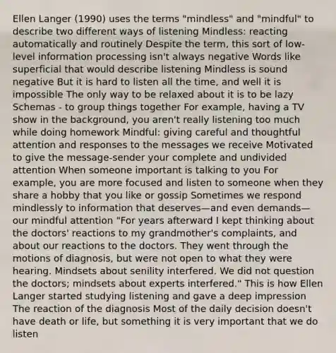 Ellen Langer (1990) uses the terms "mindless" and "mindful" to describe two different ways of listening Mindless: reacting automatically and routinely Despite the term, this sort of low-level information processing isn't always negative Words like superficial that would describe listening Mindless is sound negative But it is hard to listen all the time, and well it is impossible The only way to be relaxed about it is to be lazy Schemas - to group things together For example, having a TV show in the background, you aren't really listening too much while doing homework Mindful: giving careful and thoughtful attention and responses to the messages we receive Motivated to give the message-sender your complete and undivided attention When someone important is talking to you For example, you are more focused and listen to someone when they share a hobby that you like or gossip Sometimes we respond mindlessly to information that deserves—and even demands—our mindful attention "For years afterward I kept thinking about the doctors' reactions to my grandmother's complaints, and about our reactions to the doctors. They went through the motions of diagnosis, but were not open to what they were hearing. Mindsets about senility interfered. We did not question the doctors; mindsets about experts interfered." This is how Ellen Langer started studying listening and gave a deep impression The reaction of the diagnosis Most of the daily decision doesn't have death or life, but something it is very important that we do listen