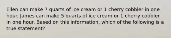 Ellen can make 7 quarts of ice cream or 1 cherry cobbler in one hour. James can make 5 quarts of ice cream or 1 cherry cobbler in one hour. Based on this information, which of the following is a true statement?