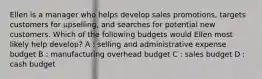 Ellen is a manager who helps develop sales promotions, targets customers for upselling, and searches for potential new customers. Which of the following budgets would Ellen most likely help develop? A : selling and administrative expense budget B : manufacturing overhead budget C : sales budget D : cash budget