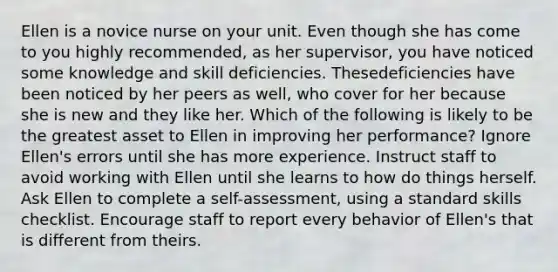 Ellen is a novice nurse on your unit. Even though she has come to you highly recommended, as her supervisor, you have noticed some knowledge and skill deficiencies. Thesedeficiencies have been noticed by her peers as well, who cover for her because she is new and they like her. Which of the following is likely to be the greatest asset to Ellen in improving her performance? Ignore Ellen's errors until she has more experience. Instruct staff to avoid working with Ellen until she learns to how do things herself. Ask Ellen to complete a self-assessment, using a standard skills checklist. Encourage staff to report every behavior of Ellen's that is different from theirs.