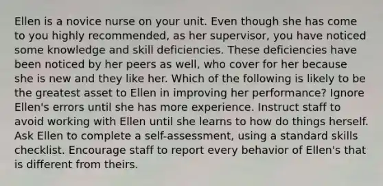 Ellen is a novice nurse on your unit. Even though she has come to you highly recommended, as her supervisor, you have noticed some knowledge and skill deficiencies. These deficiencies have been noticed by her peers as well, who cover for her because she is new and they like her. Which of the following is likely to be the greatest asset to Ellen in improving her performance? Ignore Ellen's errors until she has more experience. Instruct staff to avoid working with Ellen until she learns to how do things herself. Ask Ellen to complete a self-assessment, using a standard skills checklist. Encourage staff to report every behavior of Ellen's that is different from theirs.