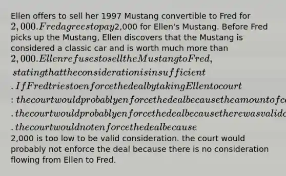 Ellen offers to sell her 1997 Mustang convertible to Fred for 2,000. Fred agrees to pay2,000 for Ellen's Mustang. Before Fred picks up the Mustang, Ellen discovers that the Mustang is considered a classic car and is worth much more than 2,000. Ellen refuses to sell the Mustang to Fred, stating that the consideration is insufficient. If Fred tries to enforce the deal by taking Ellen to court: the court would probably enforce the deal because the amount of consideration is never an issue. the court would probably enforce the deal because there was valid consideration on both sides. the court would not enforce the deal because2,000 is too low to be valid consideration. the court would probably not enforce the deal because there is no consideration flowing from Ellen to Fred.