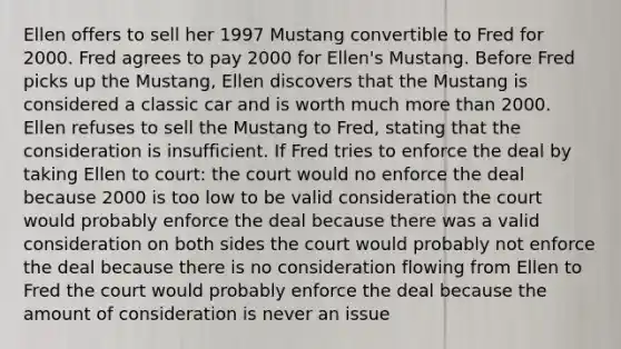 Ellen offers to sell her 1997 Mustang convertible to Fred for 2000. Fred agrees to pay 2000 for Ellen's Mustang. Before Fred picks up the Mustang, Ellen discovers that the Mustang is considered a classic car and is worth much more than 2000. Ellen refuses to sell the Mustang to Fred, stating that the consideration is insufficient. If Fred tries to enforce the deal by taking Ellen to court: the court would no enforce the deal because 2000 is too low to be valid consideration the court would probably enforce the deal because there was a valid consideration on both sides the court would probably not enforce the deal because there is no consideration flowing from Ellen to Fred the court would probably enforce the deal because the amount of consideration is never an issue