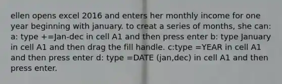 ellen opens excel 2016 and enters her monthly income for one year beginning with january. to creat a series of months, she can: a: type +=Jan-dec in cell A1 and then press enter b: type January in cell A1 and then drag the fill handle. c:type =YEAR in cell A1 and then press enter d: type =DATE (jan,dec) in cell A1 and then press enter.