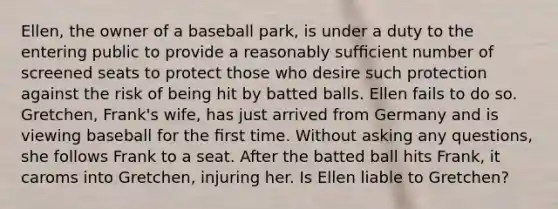 Ellen, the owner of a baseball park, is under a duty to the entering public to provide a reasonably sufﬁcient number of screened seats to protect those who desire such protection against the risk of being hit by batted balls. Ellen fails to do so. Gretchen, Frank's wife, has just arrived from Germany and is viewing baseball for the ﬁrst time. Without asking any questions, she follows Frank to a seat. After the batted ball hits Frank, it caroms into Gretchen, injuring her. Is Ellen liable to Gretchen?