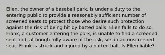 Ellen, the owner of a baseball park, is under a duty to the entering public to provide a reasonably sufﬁcient number of screened seats to protect those who desire such protection against the risk of being hit by batted balls. Ellen fails to do so. Frank, a customer entering the park, is unable to ﬁnd a screened seat and, although fully aware of the risk, sits in an unscreened seat. Frank is struck and injured by a batted ball. Is Ellen liable?