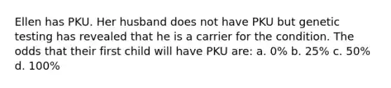 Ellen has PKU. Her husband does not have PKU but genetic testing has revealed that he is a carrier for the condition. The odds that their first child will have PKU are: a. 0% b. 25% c. 50% d. 100%