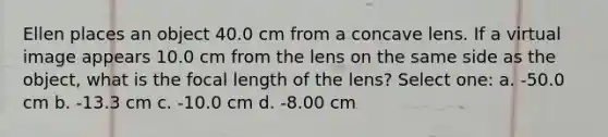 Ellen places an object 40.0 cm from a concave lens. If a virtual image appears 10.0 cm from the lens on the same side as the object, what is the focal length of the lens? Select one: a. -50.0 cm b. -13.3 cm c. -10.0 cm d. -8.00 cm