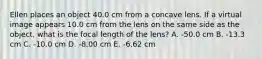 Ellen places an object 40.0 cm from a concave lens. If a virtual image appears 10.0 cm from the lens on the same side as the object, what is the focal length of the lens? A. -50.0 cm B. -13.3 cm C. -10.0 cm D. -8.00 cm E. -6.62 cm