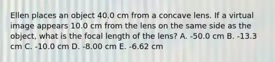 Ellen places an object 40.0 cm from a concave lens. If a virtual image appears 10.0 cm from the lens on the same side as the object, what is the focal length of the lens? A. -50.0 cm B. -13.3 cm C. -10.0 cm D. -8.00 cm E. -6.62 cm