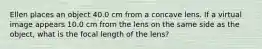 Ellen places an object 40.0 cm from a concave lens. If a virtual image appears 10.0 cm from the lens on the same side as the object, what is the focal length of the lens?