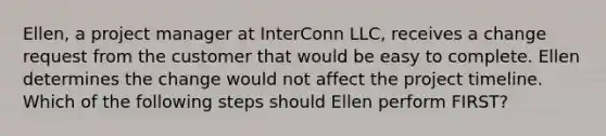 Ellen, a project manager at InterConn LLC, receives a change request from the customer that would be easy to complete. Ellen determines the change would not affect the project timeline. Which of the following steps should Ellen perform FIRST?