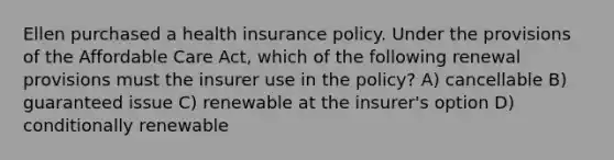 Ellen purchased a health insurance policy. Under the provisions of the Affordable Care Act, which of the following renewal provisions must the insurer use in the policy? A) cancellable B) guaranteed issue C) renewable at the insurer's option D) conditionally renewable