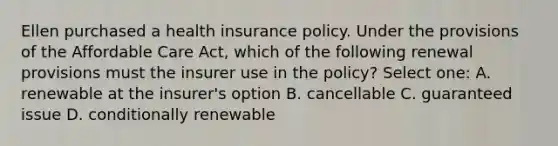 Ellen purchased a health insurance policy. Under the provisions of the Affordable Care Act, which of the following renewal provisions must the insurer use in the policy? Select one: A. renewable at the insurer's option B. cancellable C. guaranteed issue D. conditionally renewable