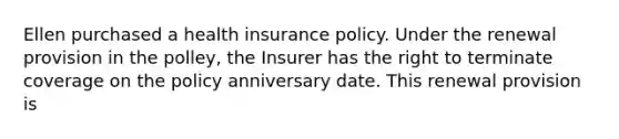 Ellen purchased a health insurance policy. Under the renewal provision in the polley, the Insurer has the right to terminate coverage on the policy anniversary date. This renewal provision is