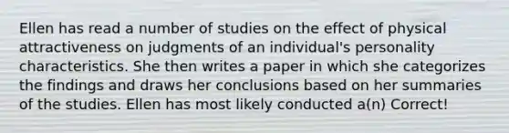 Ellen has read a number of studies on the effect of physical attractiveness on judgments of an individual's personality characteristics. She then writes a paper in which she categorizes the findings and draws her conclusions based on her summaries of the studies. Ellen has most likely conducted a(n) Correct!