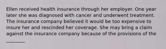 Ellen received health insurance through her employer. One year later she was diagnosed with cancer and underwent treatment. The insurance company believed it would be too expensive to insure her and rescinded her coverage. She may bring a claim against the insurance company because of the provisions of the ________