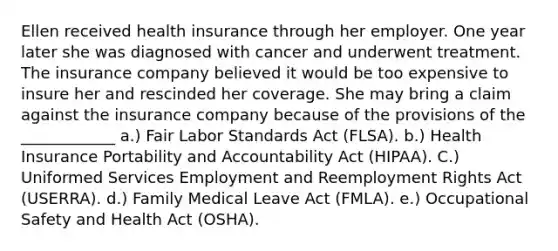 Ellen received health insurance through her employer. One year later she was diagnosed with cancer and underwent treatment. The insurance company believed it would be too expensive to insure her and rescinded her coverage. She may bring a claim against the insurance company because of the provisions of the ____________ a.) Fair Labor Standards Act (FLSA). b.) Health Insurance Portability and Accountability Act (HIPAA). C.) Uniformed Services Employment and Reemployment Rights Act (USERRA). d.) Family Medical Leave Act (FMLA). e.) Occupational Safety and Health Act (OSHA).