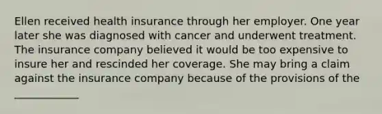 Ellen received health insurance through her employer. One year later she was diagnosed with cancer and underwent treatment. The insurance company believed it would be too expensive to insure her and rescinded her coverage. She may bring a claim against the insurance company because of the provisions of the ____________