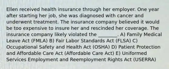 Ellen received health insurance through her employer. One year after starting her job, she was diagnosed with cancer and underwent treatment. The insurance company believed it would be too expensive to insure her and rescinded her coverage. The insurance company likely violated the ________. A) Family Medical Leave Act (FMLA) B) Fair Labor Standards Act (FLSA) C) Occupational Safety and Health Act (OSHA) D) Patient Protection and Affordable Care Act (Affordable Care Act) E) Uniformed Services Employment and Reemployment Rights Act (USERRA)