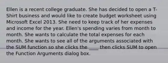 Ellen is a recent college graduate. She has decided to open a T-Shirt business and would like to create budget worksheet using Microsoft Excel 2013. She need to keep track of her expenses and income for the year. Ellen's spending varies from month to month. She wants to calculate the total expenses for each month. She wants to see all of the arguments associated with the SUM function so she clicks the ____ then clicks SUM to open the Function Arguments dialog box.