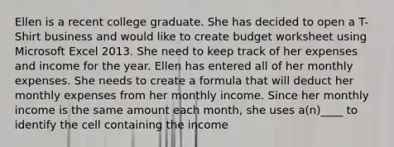 Ellen is a recent college graduate. She has decided to open a T-Shirt business and would like to create budget worksheet using Microsoft Excel 2013. She need to keep track of her expenses and income for the year. Ellen has entered all of her monthly expenses. She needs to create a formula that will deduct her monthly expenses from her monthly income. Since her monthly income is the same amount each month, she uses a(n)____ to identify the cell containing the income