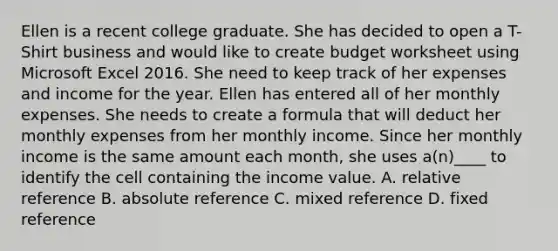 Ellen is a recent college graduate. She has decided to open a T-Shirt business and would like to create budget worksheet using Microsoft Excel 2016. She need to keep track of her expenses and income for the year. Ellen has entered all of her monthly expenses. She needs to create a formula that will deduct her monthly expenses from her monthly income. Since her monthly income is the same amount each month, she uses a(n)____ to identify the cell containing the income value. A. relative reference B. absolute reference C. mixed reference D. fixed reference