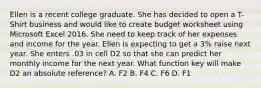 Ellen is a recent college graduate. She has decided to open a T-Shirt business and would like to create budget worksheet using Microsoft Excel 2016. She need to keep track of her expenses and income for the year. Ellen is expecting to get a 3% raise next year. She enters .03 in cell D2 so that she can predict her monthly income for the next year. What function key will make D2 an absolute reference? A. F2 B. F4 C. F6 D. F1