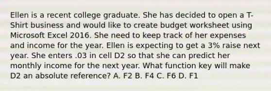 Ellen is a recent college graduate. She has decided to open a T-Shirt business and would like to create budget worksheet using Microsoft Excel 2016. She need to keep track of her expenses and income for the year. Ellen is expecting to get a 3% raise next year. She enters .03 in cell D2 so that she can predict her monthly income for the next year. What function key will make D2 an absolute reference? A. F2 B. F4 C. F6 D. F1