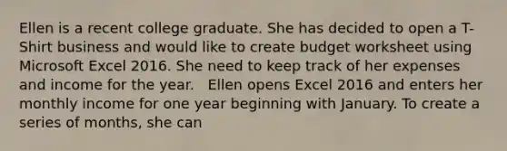 Ellen is a recent college graduate. She has decided to open a T-Shirt business and would like to create budget worksheet using Microsoft Excel 2016. She need to keep track of her expenses and income for the year. ​ ​ Ellen opens Excel 2016 and enters her monthly income for one year beginning with January. To create a series of months, she can