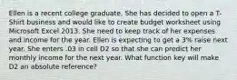 Ellen is a recent college graduate. She has decided to open a T-Shirt business and would like to create budget worksheet using Microsoft Excel 2013. She need to keep track of her expenses and income for the year. Ellen is expecting to get a 3% raise next year. She enters .03 in cell D2 so that she can predict her monthly income for the next year. What function key will make D2 an absolute reference?