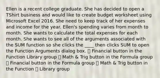 Ellen is a recent college graduate. She has decided to open a TShirt business and would like to create budget worksheet using Microsoft Excel 2016. She need to keep track of her expenses and income for the year. Ellen's spending varies from month to month. She wants to calculate the total expenses for each month. She wants to see all of the arguments associated with the SUM function so she clicks the ____ then clicks SUM to open the Function Arguments dialog box. ⸰ Financial button in the Function Library group ⸰ Math & Trig button in the Formula group ⸰ Financial button in the Formula group ⸰ Math & Trig button in the Function ⸰ Library group