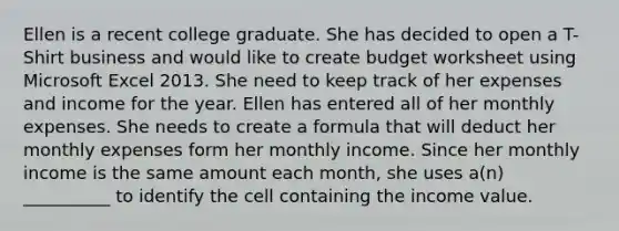 Ellen is a recent college graduate. She has decided to open a T-Shirt business and would like to create budget worksheet using Microsoft Excel 2013. She need to keep track of her expenses and income for the year. Ellen has entered all of her monthly expenses. She needs to create a formula that will deduct her monthly expenses form her monthly income. Since her monthly income is the same amount each month, she uses a(n) __________ to identify the cell containing the income value.