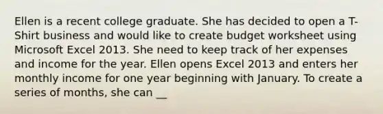 Ellen is a recent college graduate. She has decided to open a T-Shirt business and would like to create budget worksheet using Microsoft Excel 2013. She need to keep track of her expenses and income for the year. Ellen opens Excel 2013 and enters her monthly income for one year beginning with January. To create a series of months, she can __